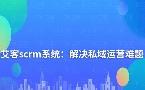 艾客scrm系统:解决您私域运营中的难点